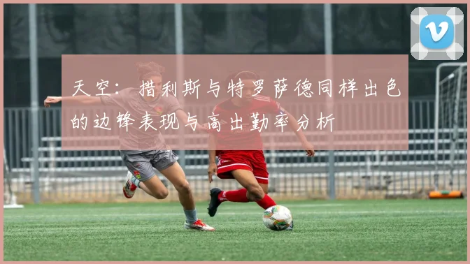 天空：措利斯与特罗萨德同样出色的边锋表现与高出勤率分析