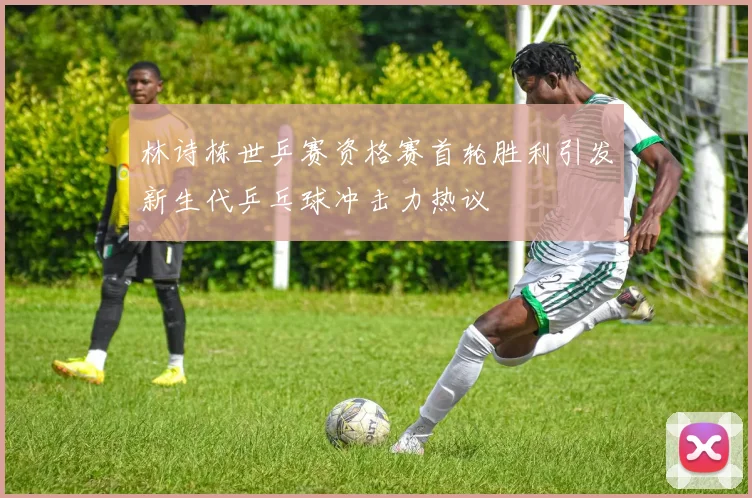 林诗栋世乒赛资格赛首轮胜利引发新生代乒乓球冲击力热议