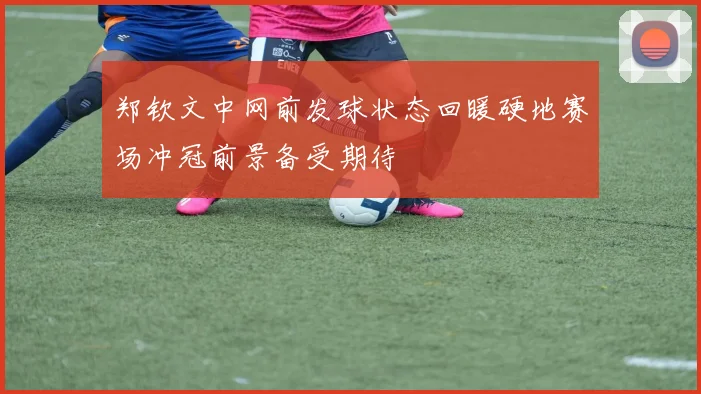 郑钦文中网前发球状态回暖硬地赛场冲冠前景备受期待