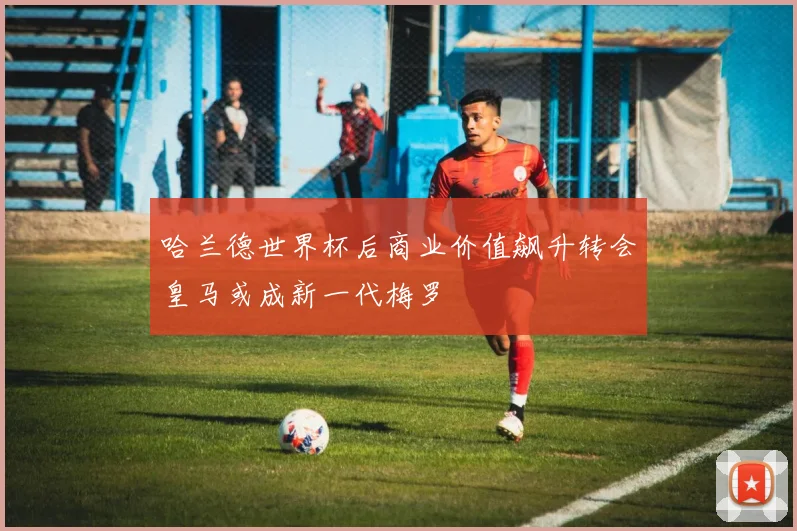哈兰德世界杯后商业价值飙升转会皇马或成新一代梅罗