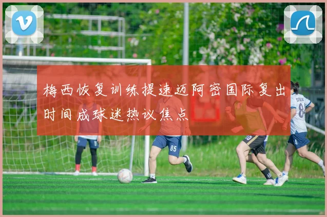 梅西恢复训练提速迈阿密国际复出时间成球迷热议焦点
