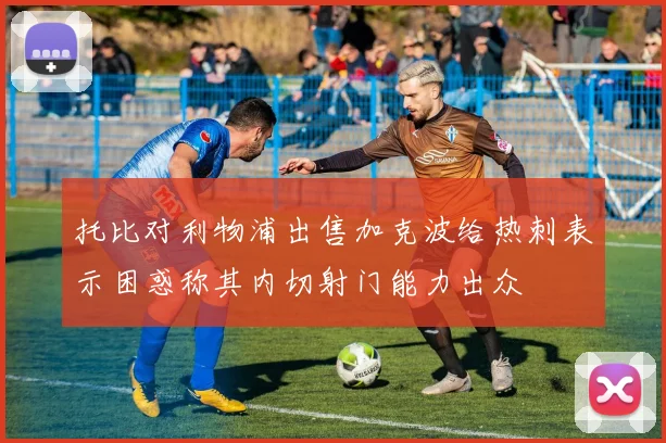 托比对利物浦出售加克波给热刺表示困惑称其内切射门能力出众