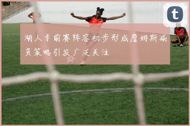 湖人季前赛阵容初步形成詹姆斯减负策略引发广泛关注