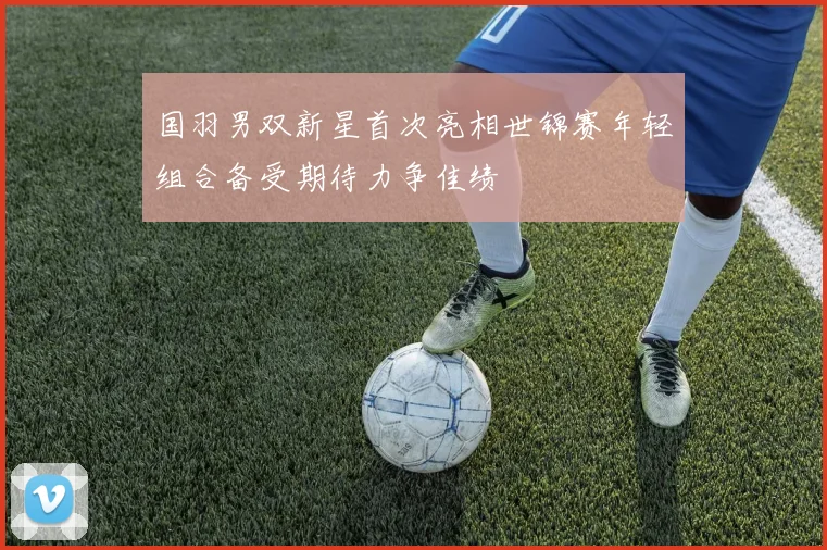 国羽男双新星首次亮相世锦赛年轻组合备受期待力争佳绩