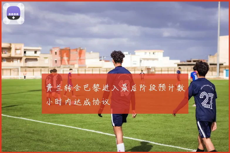 费兰转会巴黎进入最后阶段预计数小时内达成协议