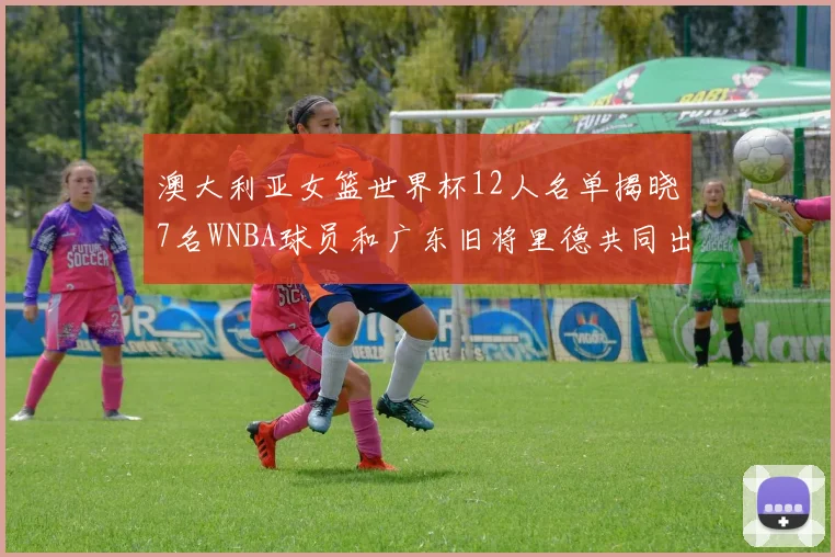 澳大利亚女篮世界杯12人名单揭晓7名WNBA球员和广东旧将里德共同出征