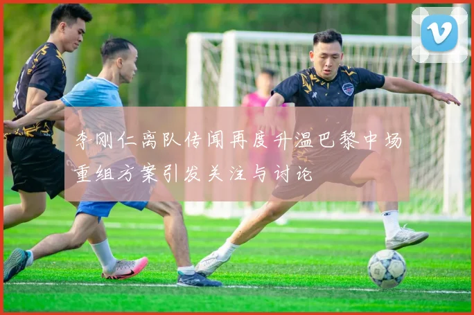 李刚仁离队传闻再度升温巴黎中场重组方案引发关注与讨论