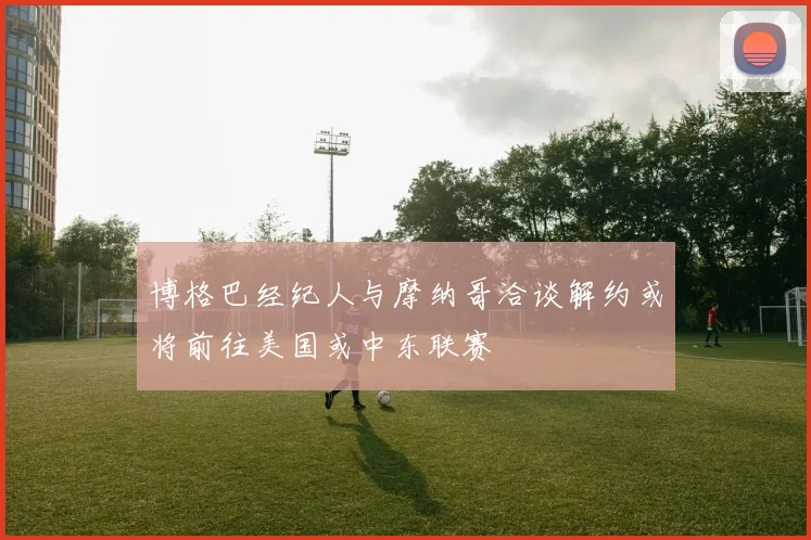 博格巴经纪人与摩纳哥洽谈解约或将前往美国或中东联赛