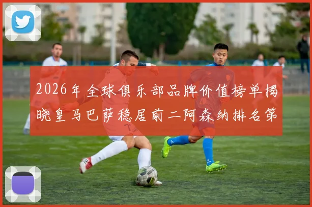 2026年全球俱乐部品牌价值榜单揭晓皇马巴萨稳居前二阿森纳排名第三国安成为中国第一