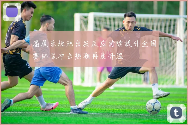 潘展乐短池出发反应持续提升全国赛纪录冲击热潮再度升温