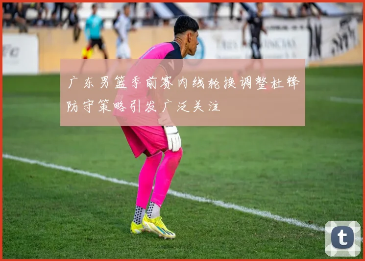 广东男篮季前赛内线轮换调整杜锋防守策略引发广泛关注