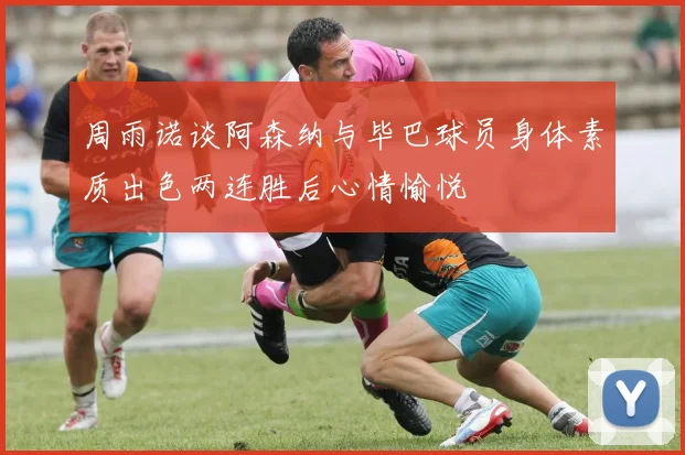 周雨诺谈阿森纳与毕巴球员身体素质出色两连胜后心情愉悦