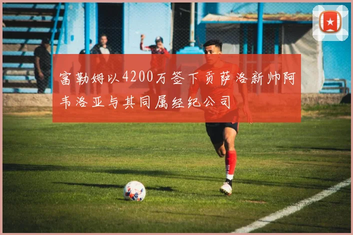 富勒姆以4200万签下贡萨洛新帅阿韦洛亚与其同属经纪公司