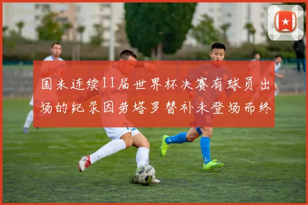国米连续11届世界杯决赛有球员出场的纪录因劳塔罗替补未登场而终止