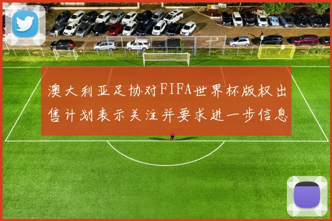 澳大利亚足协对FIFA世界杯版权出售计划表示关注并要求进一步信息