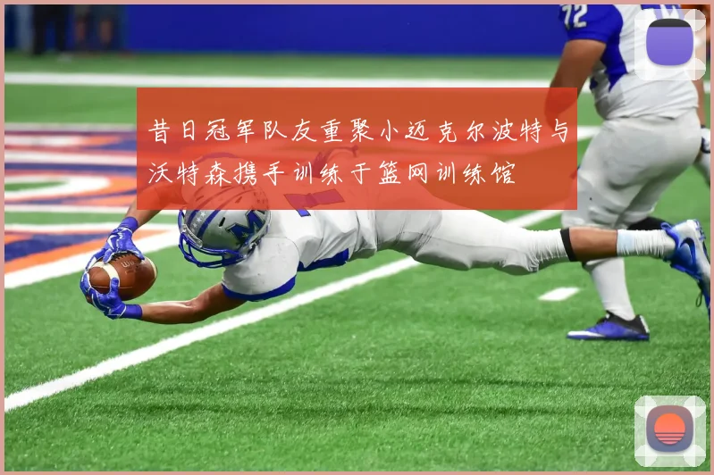 昔日冠军队友重聚小迈克尔波特与沃特森携手训练于篮网训练馆