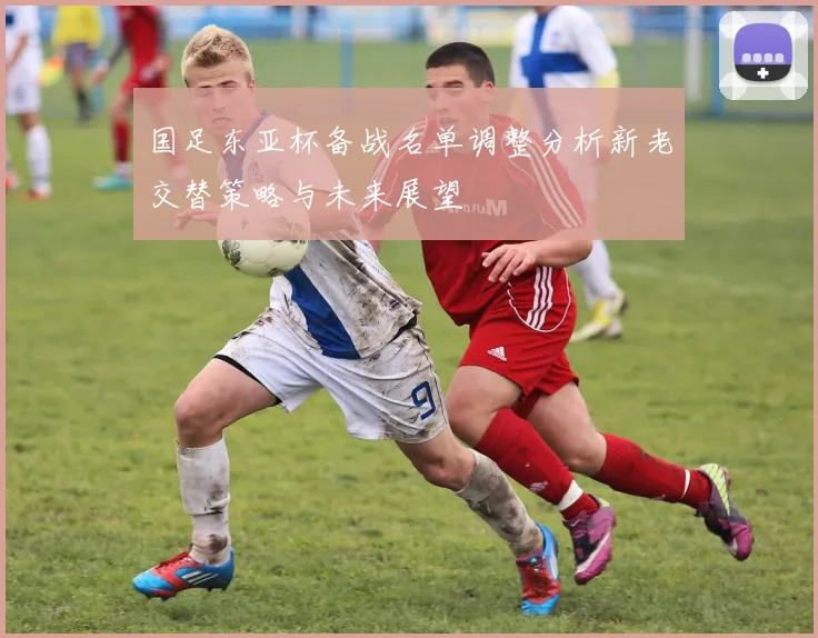 国足东亚杯备战名单调整分析新老交替策略与未来展望