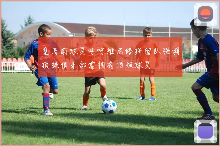 皇马前球员呼吁维尼修斯留队强调顶级俱乐部需拥有顶级球员
