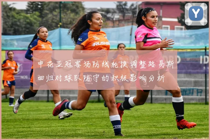 申花亚冠客场防线轮换调整路易斯回归对球队防守的积极影响分析