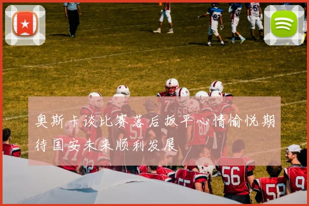奥斯卡谈比赛落后扳平心情愉悦期待国安未来顺利发展