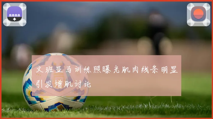 文班亚马训练照曝光肌肉线条明显引发增肌讨论