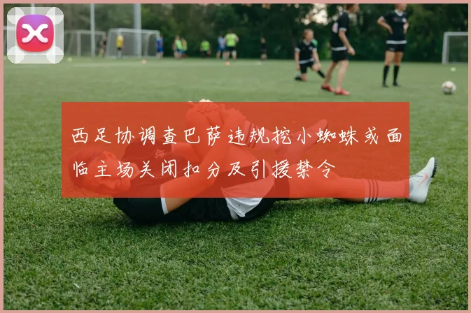 西足协调查巴萨违规挖小蜘蛛或面临主场关闭扣分及引援禁令