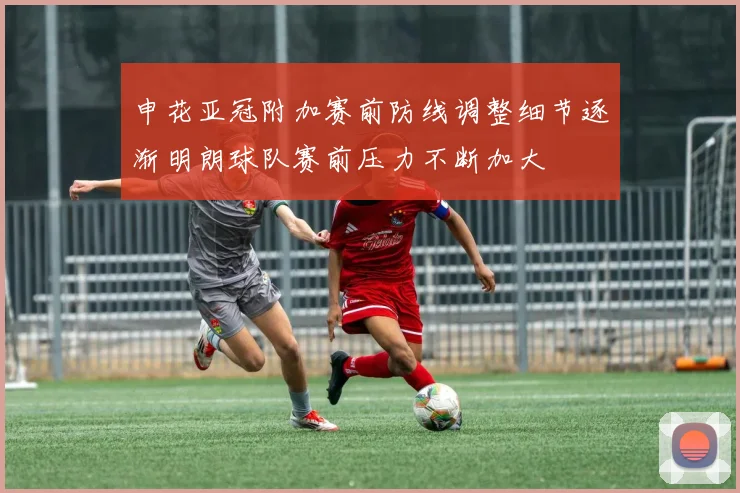申花亚冠附加赛前防线调整细节逐渐明朗球队赛前压力不断加大