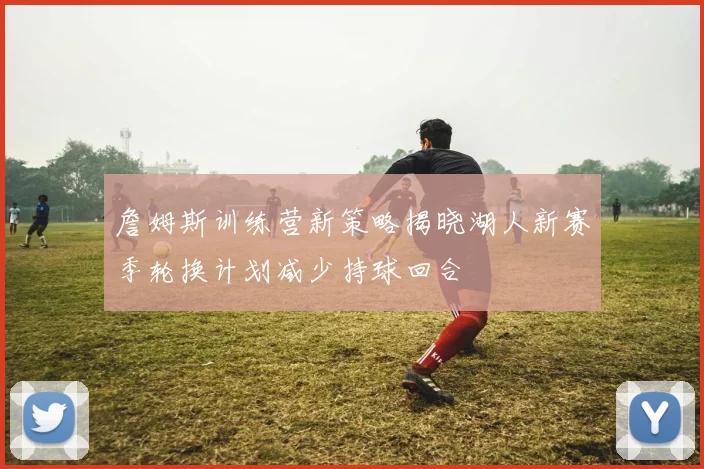 詹姆斯训练营新策略揭晓湖人新赛季轮换计划减少持球回合