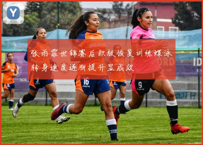 张雨霏世锦赛后积极恢复训练蝶泳转身速度逐渐提升显成效