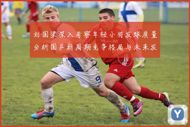 刘国梁深入考察年轻小将发球质量分析国乒新周期竞争格局与未来发展方向