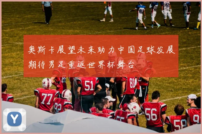 奥斯卡展望未来助力中国足球发展期待男足重返世界杯舞台