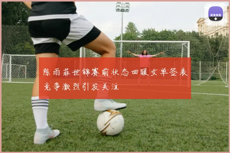 陈雨菲世锦赛前状态回暖女单签表竞争激烈引发关注