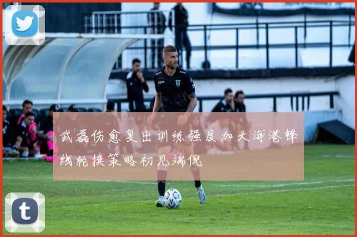 武磊伤愈复出训练强度加大海港锋线轮换策略初见端倪