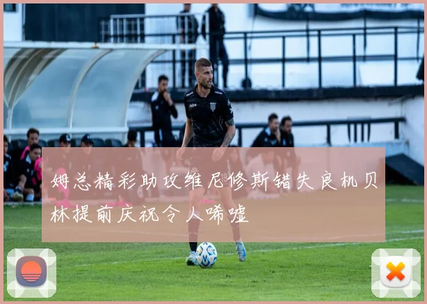 姆总精彩助攻维尼修斯错失良机贝林提前庆祝令人唏嘘