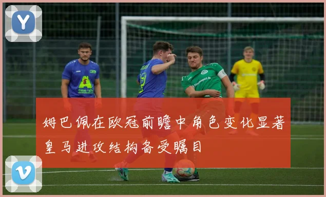 姆巴佩在欧冠前瞻中角色变化显著皇马进攻结构备受瞩目