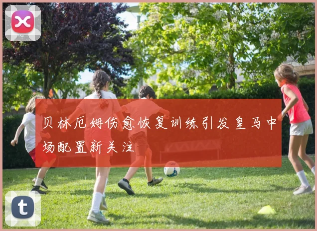 贝林厄姆伤愈恢复训练引发皇马中场配置新关注