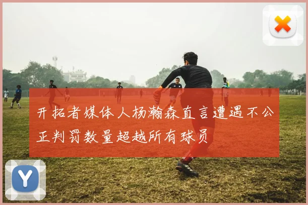 开拓者媒体人杨瀚森直言遭遇不公正判罚数量超越所有球员