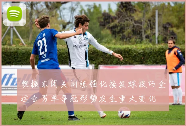 樊振东闭关训练强化接发球技巧全运会男单争冠形势发生重大变化